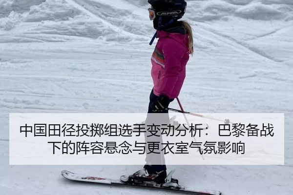 中国田径投掷组选手变动分析：巴黎备战下的阵容悬念与更衣室气氛影响